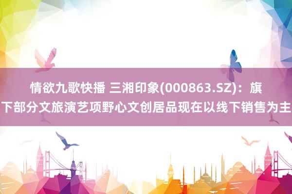 情欲九歌快播 三湘印象(000863.SZ)：旗下部分文旅演艺项野心文创居品现在以线下销售为主