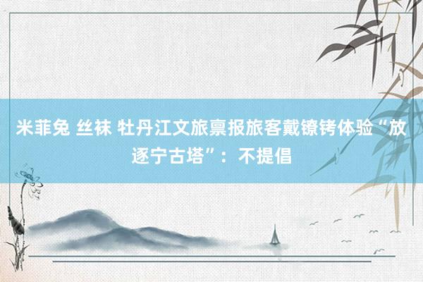 米菲兔 丝袜 牡丹江文旅禀报旅客戴镣铐体验“放逐宁古塔”：不提倡