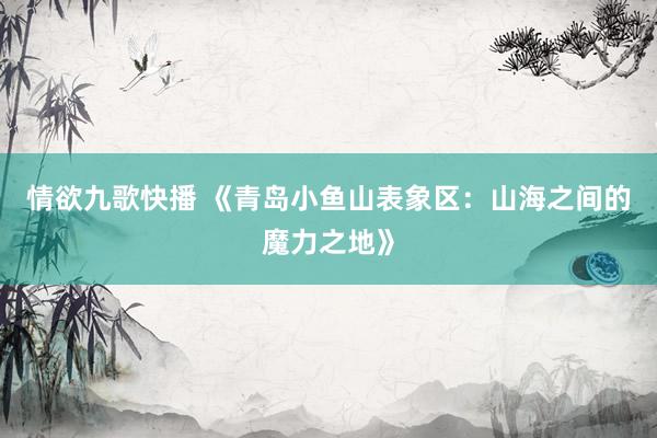 情欲九歌快播 《青岛小鱼山表象区：山海之间的魔力之地》