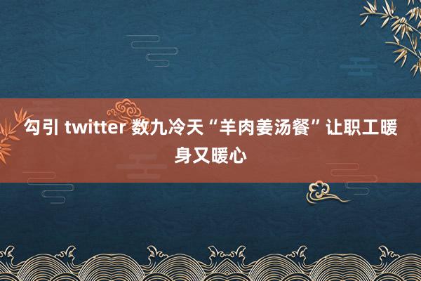 勾引 twitter 数九冷天“羊肉姜汤餐”让职工暖身又暖心