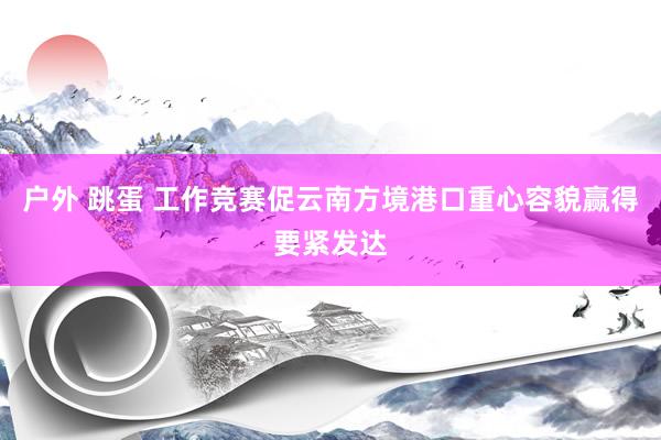户外 跳蛋 工作竞赛促云南方境港口重心容貌赢得要紧发达