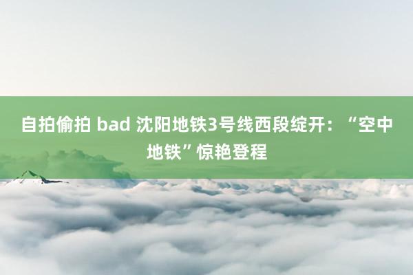 自拍偷拍 bad 沈阳地铁3号线西段绽开：“空中地铁”惊艳登程