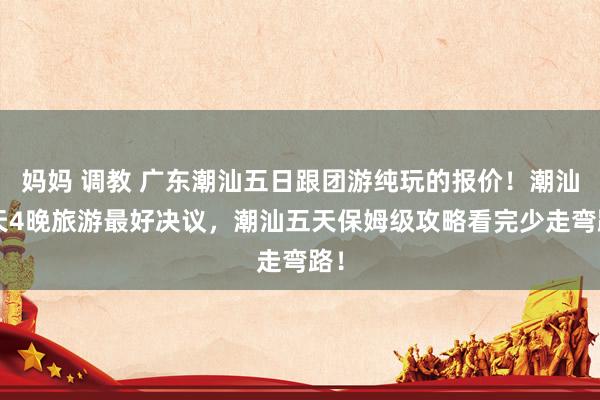 妈妈 调教 广东潮汕五日跟团游纯玩的报价！潮汕5天4晚旅游最好决议，潮汕五天保姆级攻略看完少走弯路！