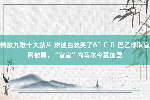 情欲九歌十大禁片 球迷白欢笑了😂巴乙球队官网被黑,“官宣”内马尔今夏加盟