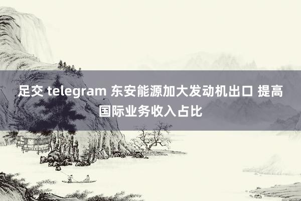 足交 telegram 东安能源加大发动机出口 提高国际业务收入占比
