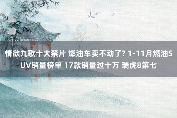 情欲九歌十大禁片 燃油车卖不动了? 1-11月燃油SUV销量榜单 17款销量过十万 瑞虎8第七