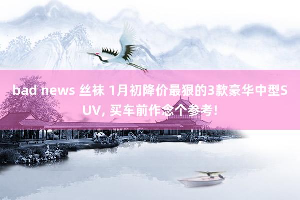 bad news 丝袜 1月初降价最狠的3款豪华中型SUV， 买车前作念个参考!