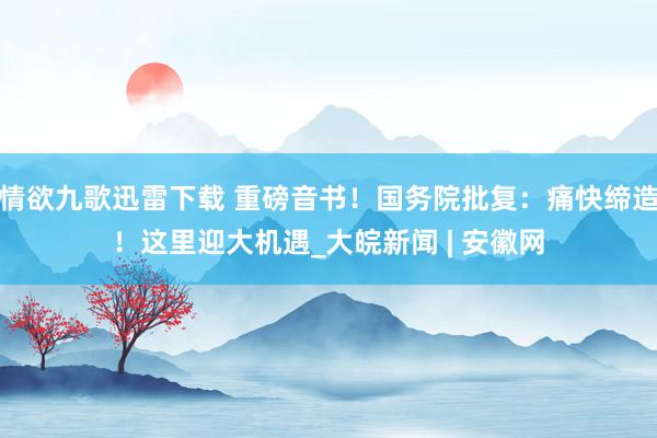 情欲九歌迅雷下载 重磅音书！国务院批复：痛快缔造！这里迎大机遇_大皖新闻 | 安徽网