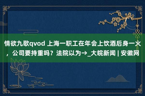 情欲九歌qvod 上海一职工在年会上饮酒后身一火，公司要持重吗？法院以为→_大皖新闻 | 安徽网