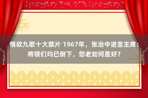 情欲九歌十大禁片 1967年，张治中进言主席：将领们均已倒下，您老如何是好？