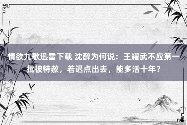 情欲九歌迅雷下载 沈醉为何说：王耀武不应第一批被特赦，若迟点出去，能多活十年？