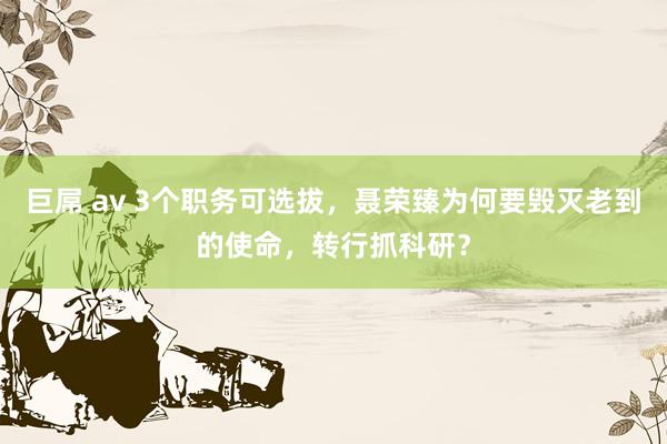 巨屌 av 3个职务可选拔，聂荣臻为何要毁灭老到的使命，转行抓科研？