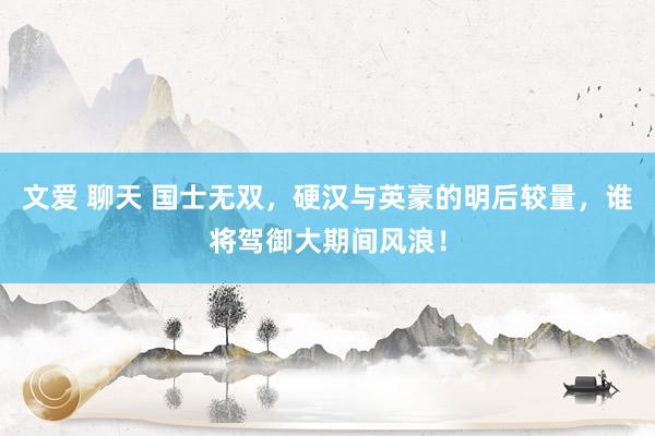 文爱 聊天 国士无双，硬汉与英豪的明后较量，谁将驾御大期间风浪！