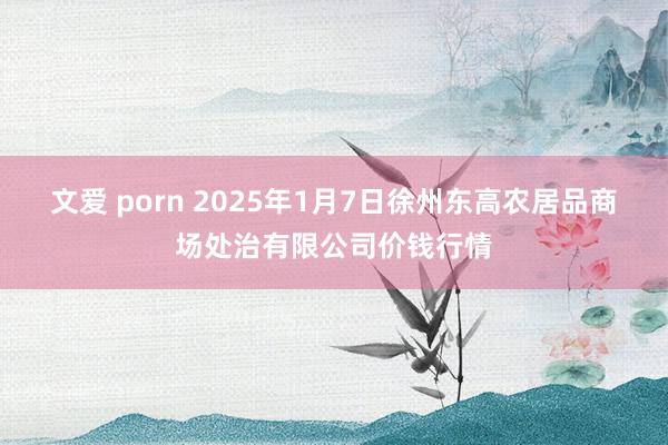 文爱 porn 2025年1月7日徐州东高农居品商场处治有限公司价钱行情