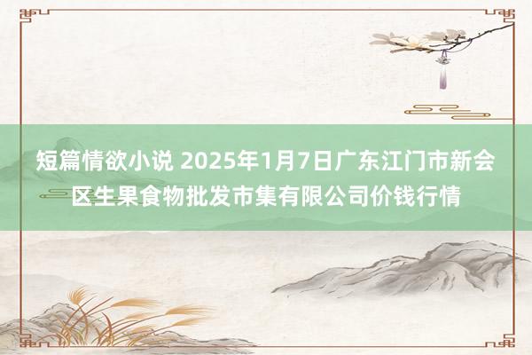 短篇情欲小说 2025年1月7日广东江门市新会区生果食物批发市集有限公司价钱行情