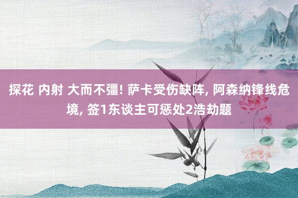 探花 内射 大而不彊! 萨卡受伤缺阵， 阿森纳锋线危境， 签1东谈主可惩处2浩劫题