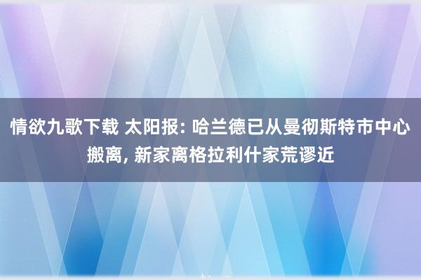 情欲九歌下载 太阳报: 哈兰德已从曼彻斯特市中心搬离， 新家离格拉利什家荒谬近