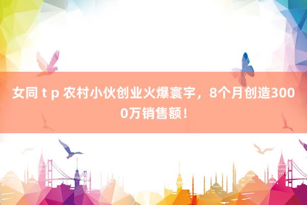 女同 t p 农村小伙创业火爆寰宇，8个月创造3000万销售额！