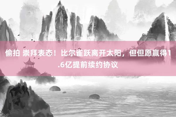 偷拍 崇拜表态！比尔雀跃离开太阳，但但愿赢得1.6亿提前续约协议