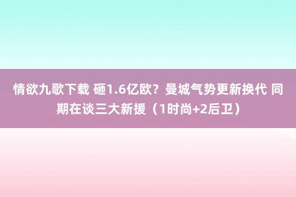 情欲九歌下载 砸1.6亿欧？曼城气势更新换代 同期在谈三大新援（1时尚+2后卫）