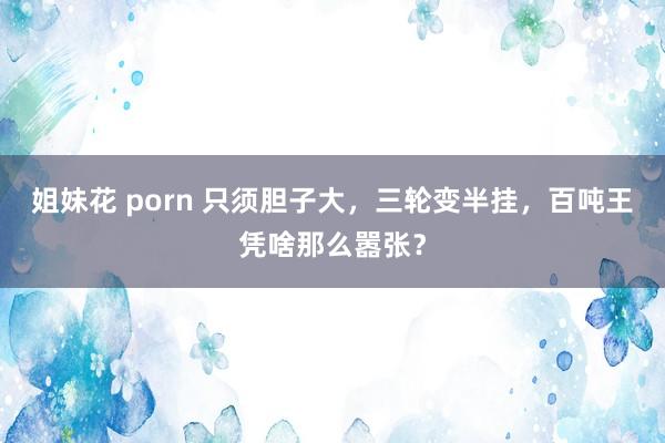 姐妹花 porn 只须胆子大，三轮变半挂，百吨王凭啥那么嚣张？