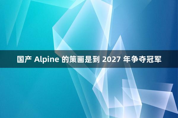 国产 Alpine 的策画是到 2027 年争夺冠军