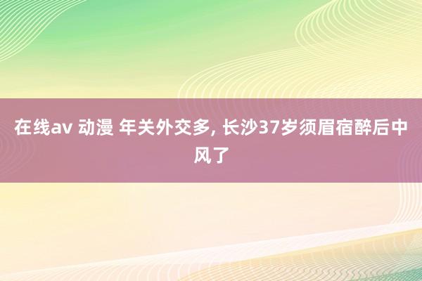 在线av 动漫 年关外交多， 长沙37岁须眉宿醉后中风了