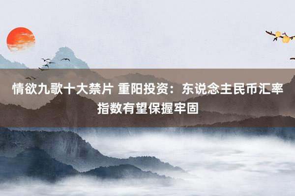情欲九歌十大禁片 重阳投资：东说念主民币汇率指数有望保握牢固