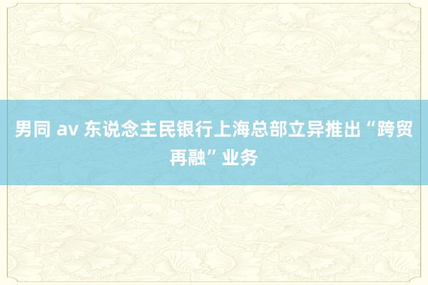 男同 av 东说念主民银行上海总部立异推出“跨贸再融”业务