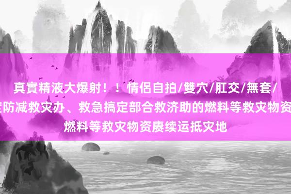 真實精液大爆射！！情侶自拍/雙穴/肛交/無套/大量噴精 国度防减救灾办、救急搞定部合救济助的燃料等救灾物资赓续运抵灾地