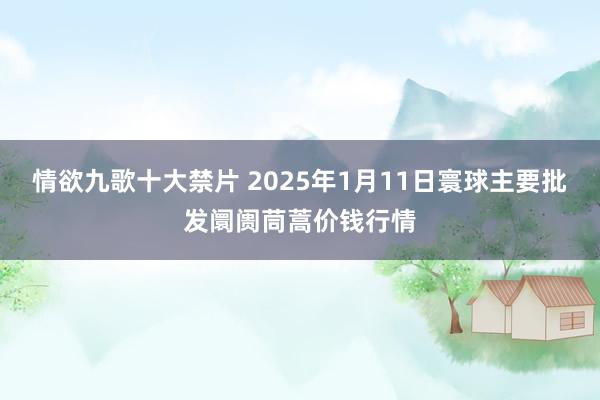 情欲九歌十大禁片 2025年1月11日寰球主要批发阛阓茼蒿价钱行情