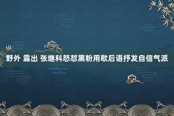 野外 露出 张继科怒怼黑粉用歇后语抒发自信气派