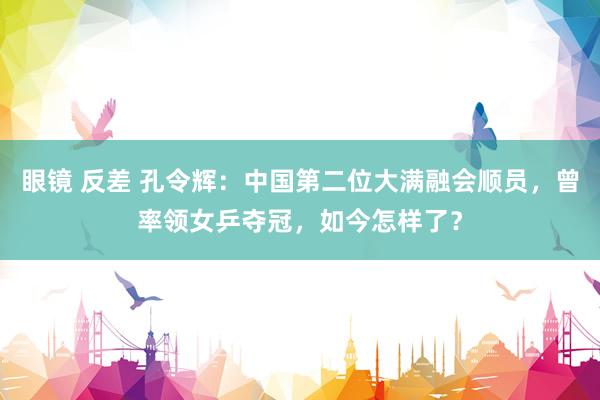 眼镜 反差 孔令辉：中国第二位大满融会顺员，曾率领女乒夺冠，如今怎样了？