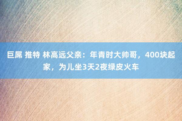 巨屌 推特 林高远父亲：年青时大帅哥，400块起家，为儿坐3天2夜绿皮火车