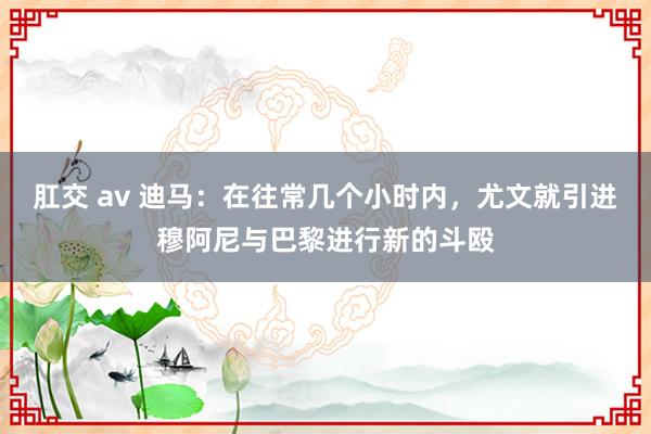 肛交 av 迪马：在往常几个小时内，尤文就引进穆阿尼与巴黎进行新的斗殴