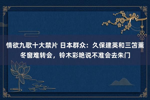 情欲九歌十大禁片 日本群众：久保建英和三笘薰冬窗难转会，铃木彩艳说不准会去朱门