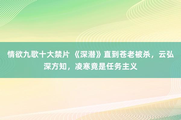 情欲九歌十大禁片 《深潜》直到苍老被杀，云弘深方知，凌寒竟是任务主义