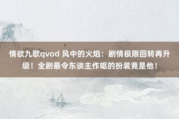 情欲九歌qvod 风中的火焰：剧情极限回转再升级！全剧最令东谈主作呕的扮装竟是他！