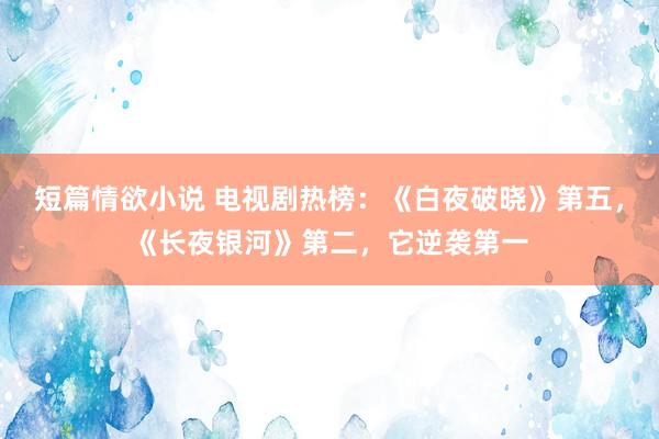 短篇情欲小说 电视剧热榜：《白夜破晓》第五，《长夜银河》第二，它逆袭第一