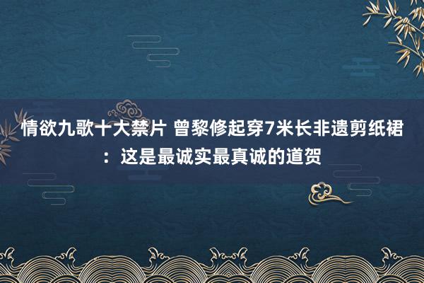 情欲九歌十大禁片 曾黎修起穿7米长非遗剪纸裙：这是最诚实最真诚的道贺