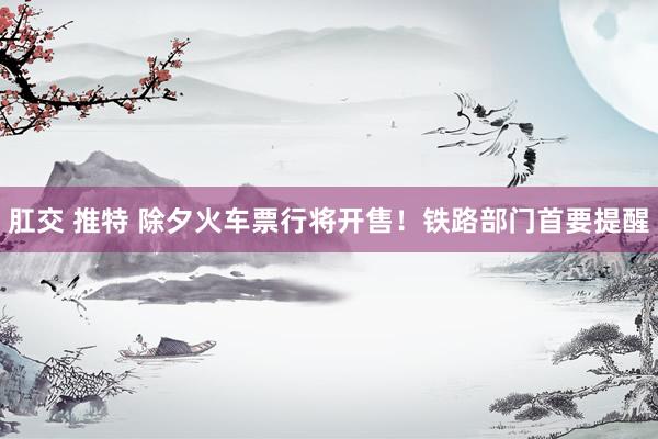 肛交 推特 除夕火车票行将开售！铁路部门首要提醒