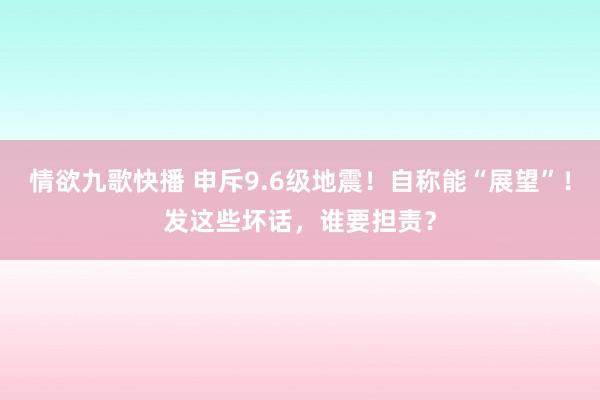 情欲九歌快播 申斥9.6级地震！自称能“展望”！发这些坏话，谁要担责？