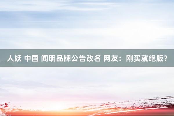 人妖 中国 闻明品牌公告改名 网友：刚买就绝版？