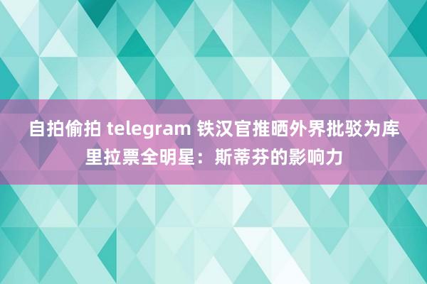 自拍偷拍 telegram 铁汉官推晒外界批驳为库里拉票全明星：斯蒂芬的影响力