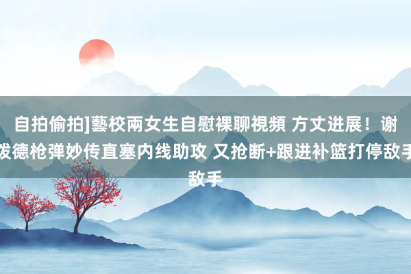 自拍偷拍]藝校兩女生自慰裸聊視頻 方丈进展！谢泼德枪弹妙传直塞内线助攻 又抢断+跟进补篮打停敌手