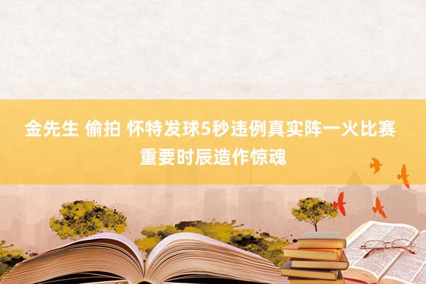 金先生 偷拍 怀特发球5秒违例真实阵一火比赛 重要时辰造作惊魂