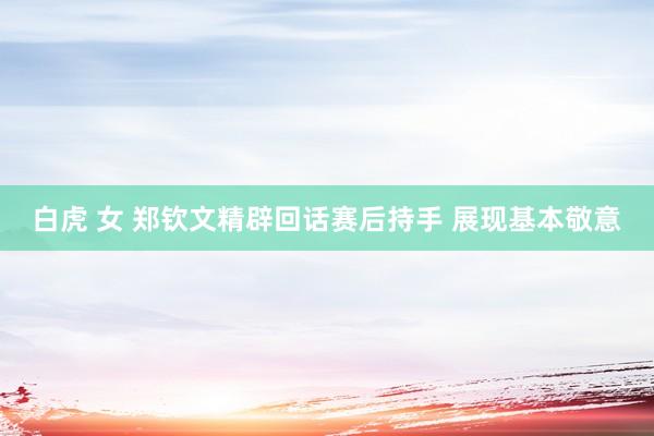 白虎 女 郑钦文精辟回话赛后持手 展现基本敬意