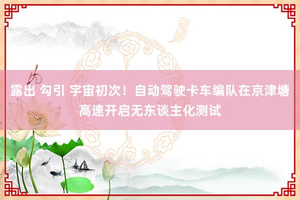 露出 勾引 宇宙初次！自动驾驶卡车编队在京津塘高速开启无东谈主化测试