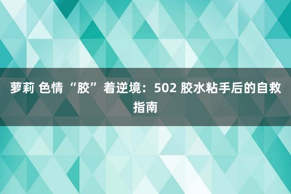 萝莉 色情 “胶” 着逆境：502 胶水粘手后的自救指南