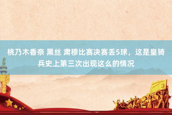 桃乃木香奈 黑丝 肃穆比赛决赛丢5球，这是皇骑兵史上第三次出现这么的情况